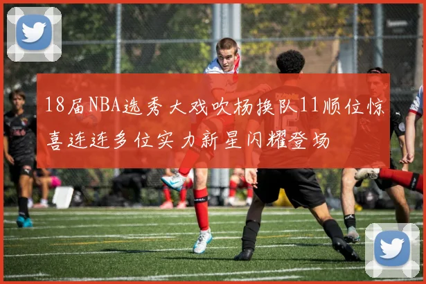 18届NBA选秀大戏吹杨换队11顺位惊喜连连多位实力新星闪耀登场