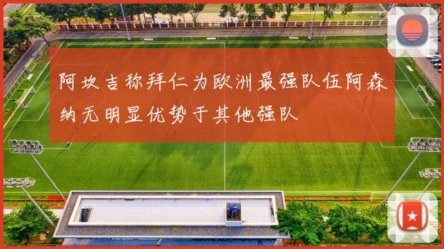 阿坎吉称拜仁为欧洲最强队伍阿森纳无明显优势于其他强队