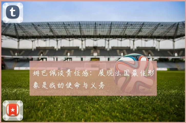 姆巴佩谈责任感：展现法国最佳形象是我的使命与义务