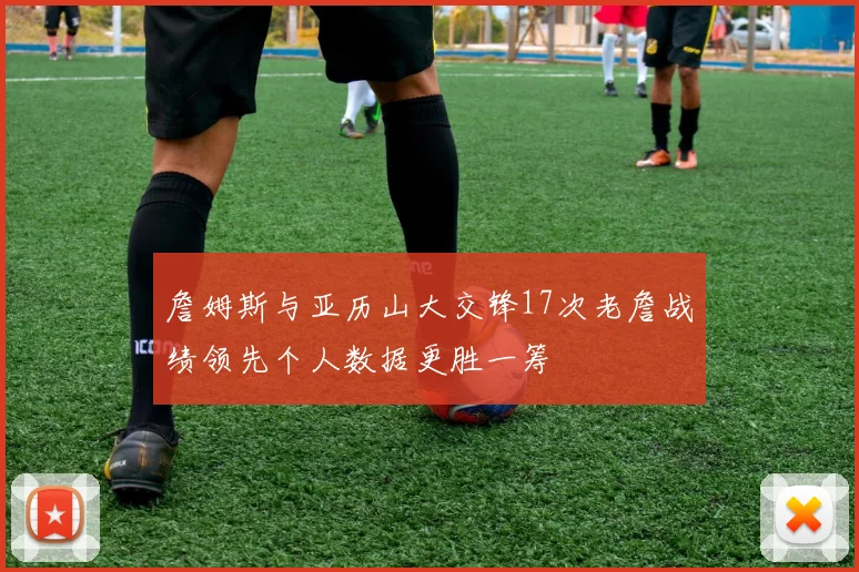 詹姆斯与亚历山大交锋17次老詹战绩领先个人数据更胜一筹