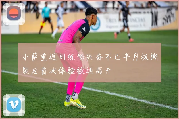 小萨重返训练场兴奋不已半月板撕裂后首次体验被迫离开