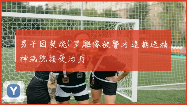 男子因焚烧C罗雕像被警方逮捕送精神病院接受治疗