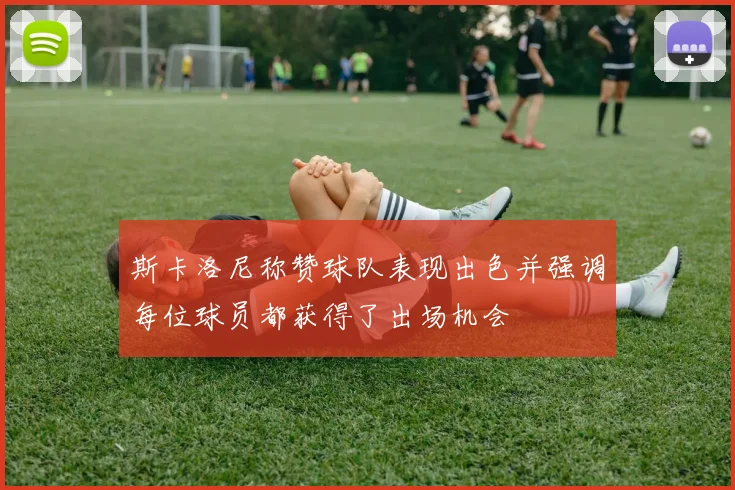 斯卡洛尼称赞球队表现出色并强调每位球员都获得了出场机会