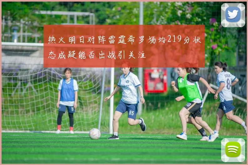 热火明日对阵雷霆希罗场均219分状态成疑能否出战引关注