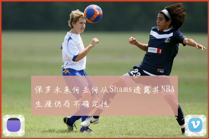 保罗未来何去何从Shams透露其NBA生涯仍存不确定性