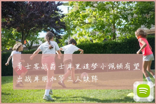 勇士客战爵士库里追梦小佩顿有望出战库明加等三人缺阵