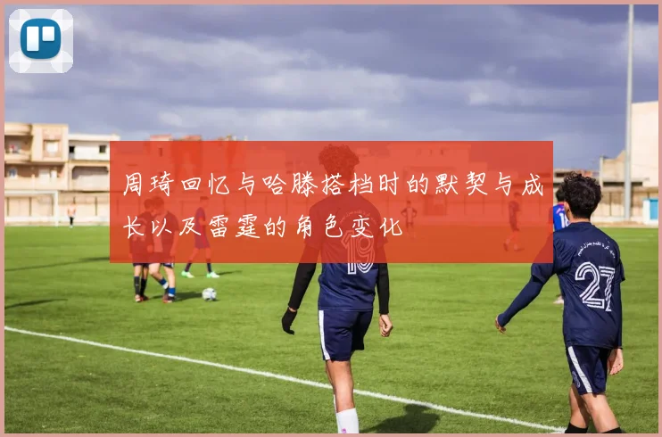 周琦回忆与哈滕搭档时的默契与成长以及雷霆的角色变化