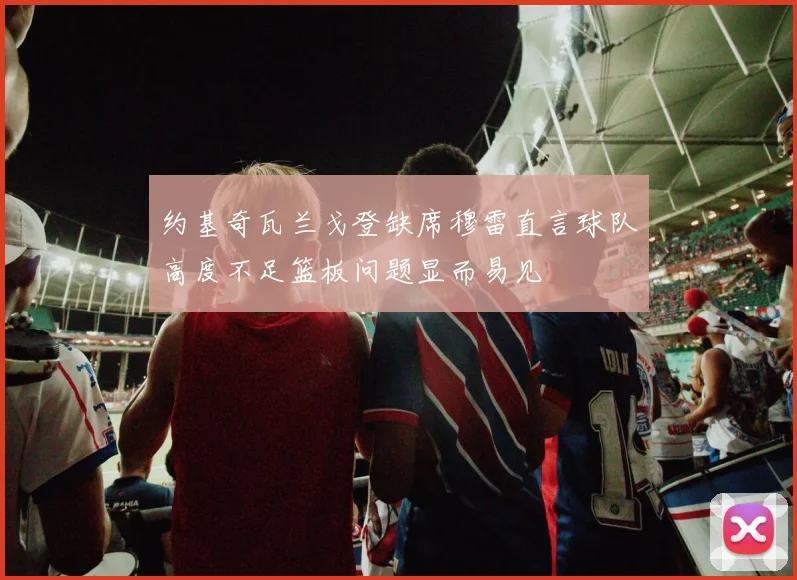 约基奇瓦兰戈登缺席穆雷直言球队高度不足篮板问题显而易见