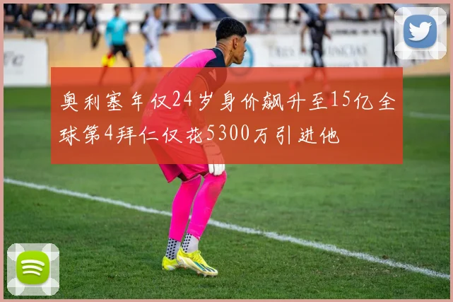 奥利塞年仅24岁身价飙升至15亿全球第4拜仁仅花5300万引进他