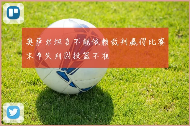 奥萨尔坦言不能依赖裁判赢得比赛末节失利因投篮不准