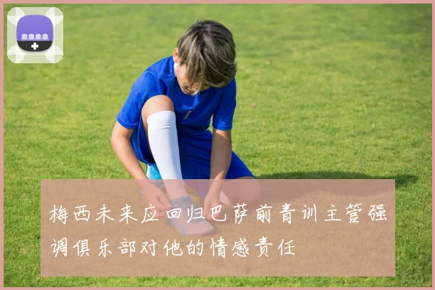 梅西未来应回归巴萨前青训主管强调俱乐部对他的情感责任