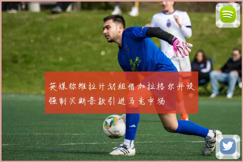 英媒称维拉计划租借加拉格尔并设强制买断条款引进马竞中场
