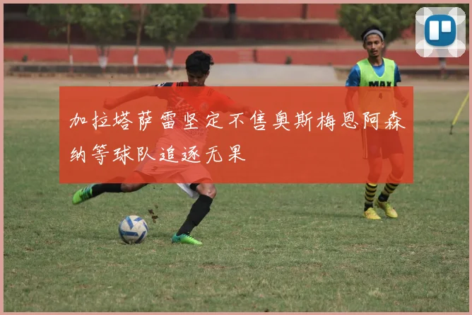 加拉塔萨雷坚定不售奥斯梅恩阿森纳等球队追逐无果
