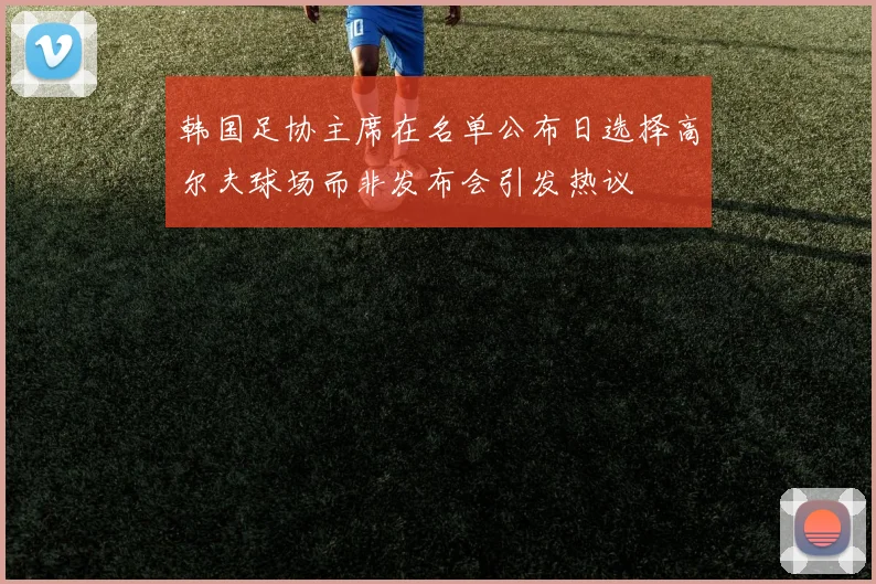 韩国足协主席在名单公布日选择高尔夫球场而非发布会引发热议