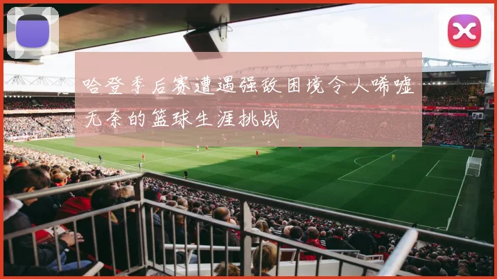 哈登季后赛遭遇强敌困境令人唏嘘无奈的篮球生涯挑战