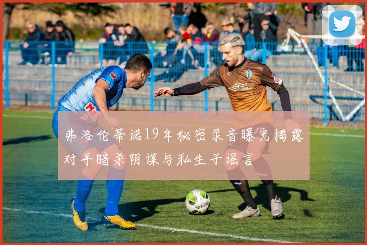 弗洛伦蒂诺19年秘密录音曝光揭露对手暗杀阴谋与私生子谣言
