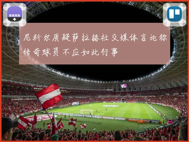 尼科尔质疑萨拉赫社交媒体言论称传奇球员不应如此行事